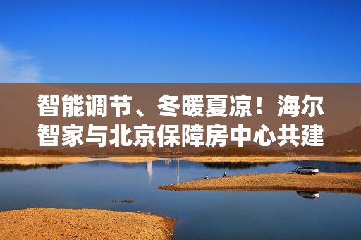 智能调节、冬暖夏凉！海尔智家与北京保障房中心共建旅居好房