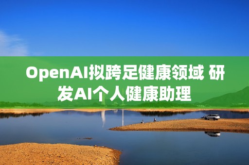 OpenAI拟跨足健康领域 研发AI个人健康助理