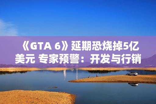 《GTA 6》延期恐烧掉5亿美元 专家预警：开发与行销成本大增