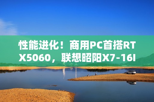 性能进化！商用PC首搭RTX5060，联想昭阳X7-16IAH焕新升级