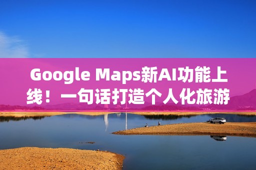 Google Maps新AI功能上线！一句话打造个人化旅游路线