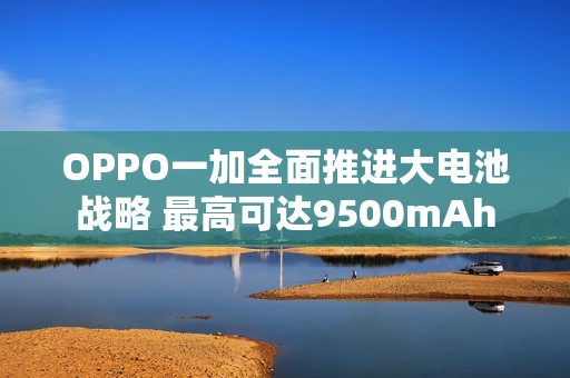 OPPO一加全面推进大电池战略 最高可达9500mAh
