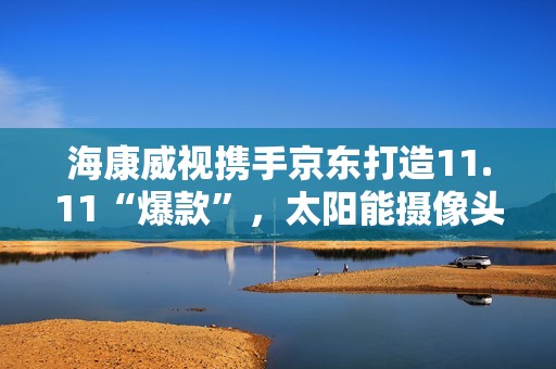 海康威视携手京东打造11.11“爆款”，太阳能摄像头持续热销