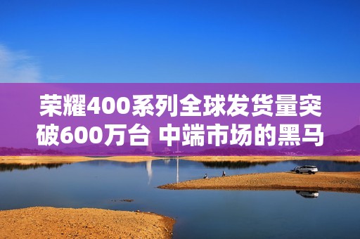 荣耀400系列全球发货量突破600万台 中端市场的黑马