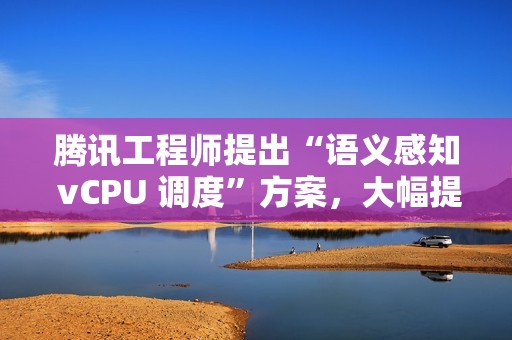 腾讯工程师提出“语义感知 vCPU 调度”方案，大幅提升 KVM 超额订阅虚拟机性能