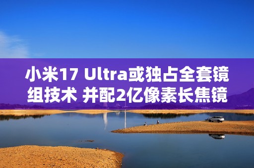 小米17 Ultra或独占全套镜组技术 并配2亿像素长焦镜头