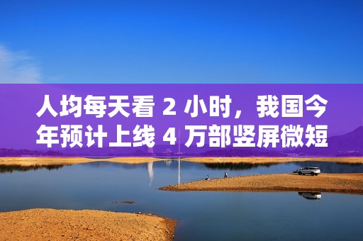 人均每天看 2 小时，我国今年预计上线 4 万部竖屏微短剧