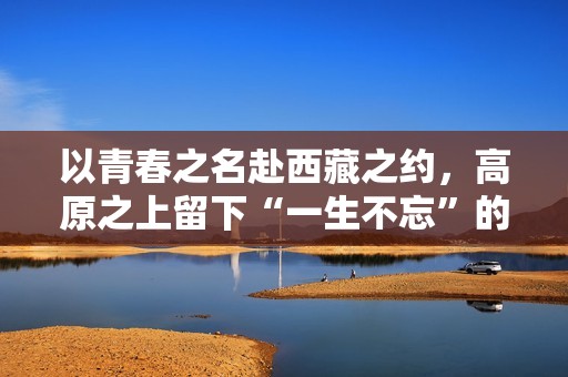 以青春之名赴西藏之约，高原之上留下“一生不忘”的青春回响