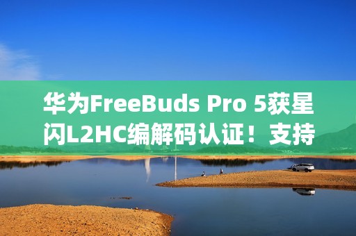 华为FreeBuds Pro 5获星闪L2HC编解码认证！支持4.6Mbps无损音质