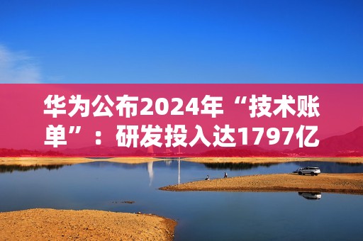 华为公布2024年“技术账单”：研发投入达1797亿，专利许可收入6.3亿美元