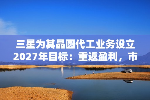 三星为其晶圆代工业务设立2027年目标：重返盈利，市占率达20%