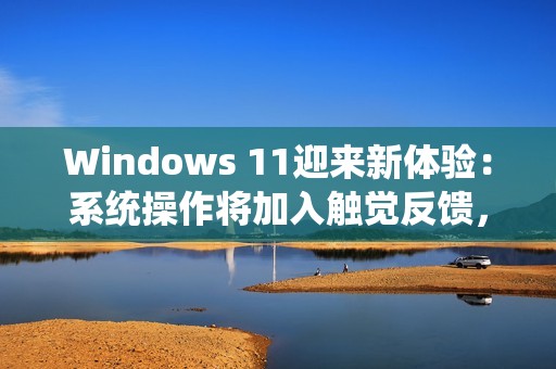 Windows 11迎来新体验：系统操作将加入触觉反馈，强度可自定义