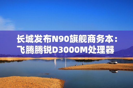 长城发布N90旗舰商务本：飞腾腾锐D3000M处理器 3.1GHz超高频率