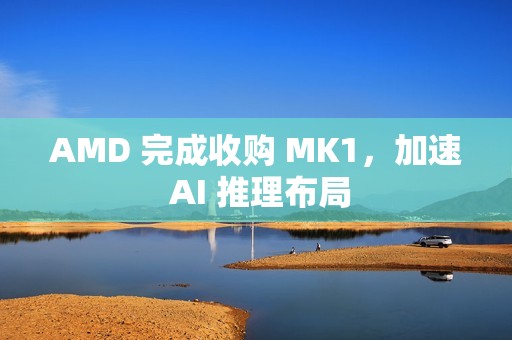AMD 完成收购 MK1，加速 AI 推理布局