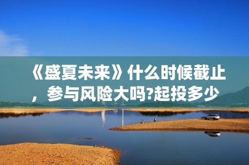 《盛夏未来》什么时候截止，参与风险大吗?起投多少?(盛夏未来ing)