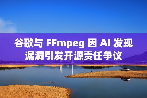 谷歌与 FFmpeg 因 AI 发现漏洞引发开源责任争议