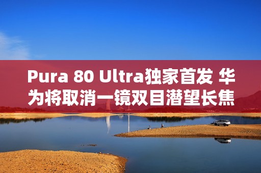 Pura 80 Ultra独家首发 华为将取消一镜双目潜望长焦技术