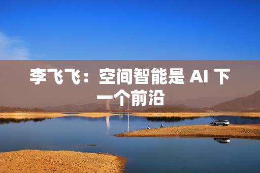 李飞飞：空间智能是 AI 下一个前沿