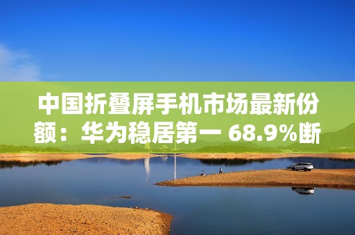 中国折叠屏手机市场最新份额：华为稳居第一 68.9%断层式领先