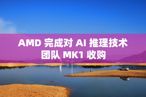 AMD 完成对 AI 推理技术团队 MK1 收购