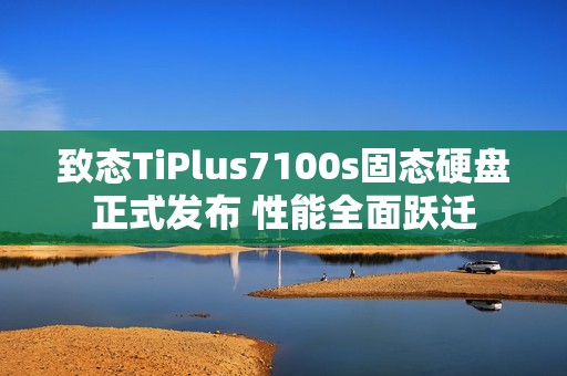 致态TiPlus7100s固态硬盘正式发布 性能全面跃迁