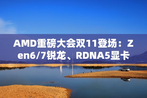AMD重磅大会双11登场：Zen6/7锐龙、RDNA5显卡备受期待
