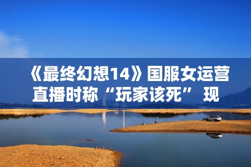 《最终幻想14》国服女运营直播时称“玩家该死” 现已被开除