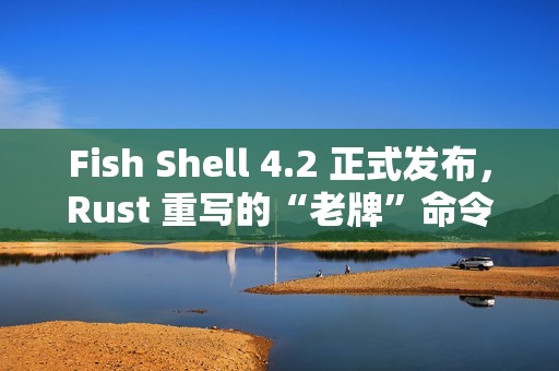 Fish Shell 4.2 正式发布，Rust 重写的“老牌”命令行 Shell