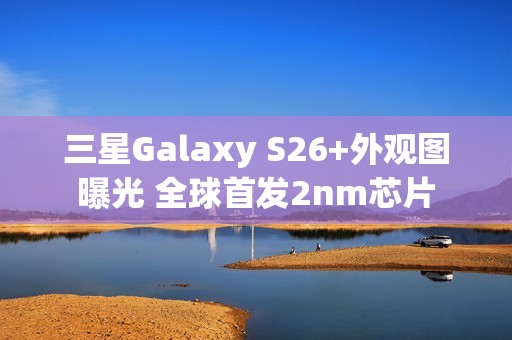 三星Galaxy S26+外观图曝光 全球首发2nm芯片