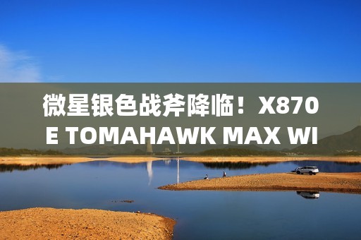 微星银色战斧降临！X870E TOMAHAWK MAX WIFI PZ背插主板上线