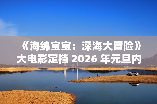 《海绵宝宝：深海大冒险》大电影定档 2026 年元旦内地上映