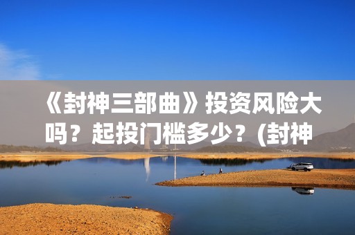 《封神三部曲》投资风险大吗？起投门槛多少？(封神三部曲于适:《封神三部曲》公布演员阵容)