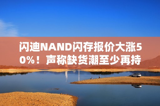 闪迪NAND闪存报价大涨50%！声称缺货潮至少再持续一年