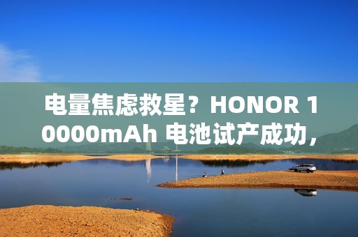 电量焦虑救星？HONOR 10000mAh 电池试产成功，传 Power 2 率先搭载「有排玩」!