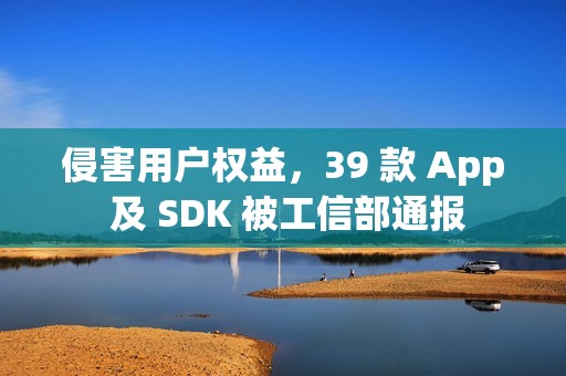 侵害用户权益，39 款 App 及 SDK 被工信部通报