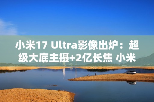 小米17 Ultra影像出炉：超级大底主摄+2亿长焦 小米史上最强相机