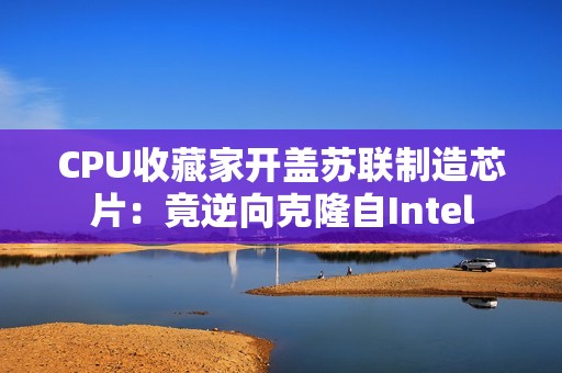 CPU收藏家开盖苏联制造芯片：竟逆向克隆自Intel