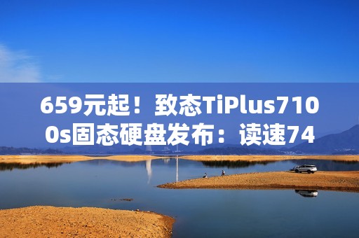 659元起！致态TiPlus7100s固态硬盘发布：读速7400MB/s、可选1/2/4TB