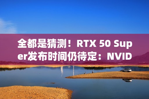 全都是猜测！RTX 50 Super发布时间仍待定：NVIDIA根本不急