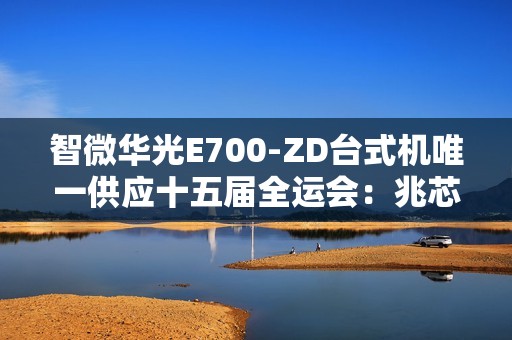 智微华光E700-ZD台式机唯一供应十五届全运会：兆芯KX-7000处理器、软硬件全信创