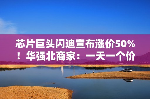 芯片巨头闪迪宣布涨价50%！华强北商家：一天一个价，不敢囤货