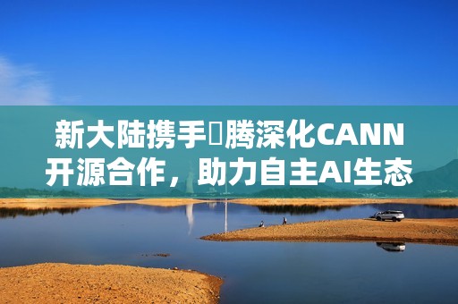 新大陆携手昇腾深化CANN开源合作，助力自主AI生态创新发展