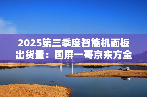 2025第三季度智能机面板出货量：国屏一哥京东方全球第一 为iPhone稳定供货
