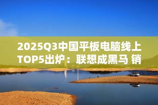 2025Q3中国平板电脑线上TOP5出炉：联想成黑马 销量几乎翻倍