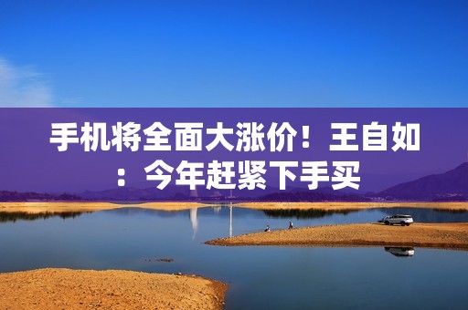 手机将全面大涨价！王自如：今年赶紧下手买