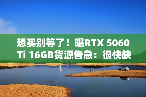 想买别等了！曝RTX 5060 Ti 16GB货源告急：很快缺货涨价