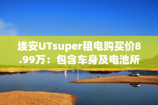 埃安UTsuper租电购买价8.99万：包含车身及电池所有权