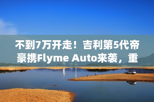 不到7万开走！吉利第5代帝豪携Flyme Auto来袭，重新定义入门级家轿！