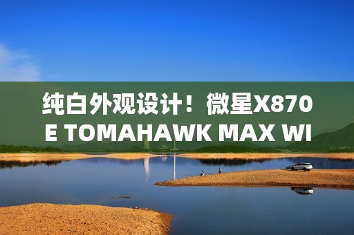 纯白外观设计！微星X870E TOMAHAWK MAX WIFI PZ背插主板首发3299元