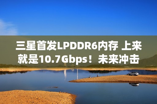 三星首发LPDDR6内存 上来就是10.7Gbps！未来冲击14.4Gbps